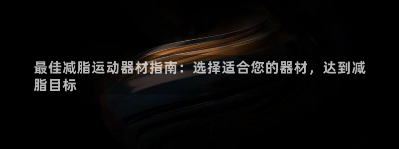 意昂体育3平台假的吗是真的吗吗：最佳减脂运动器材指南