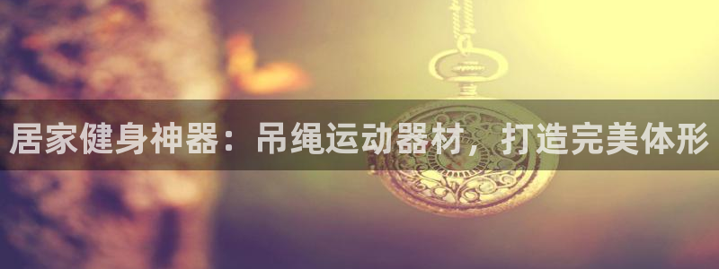 意昂3娱乐网站：居家健身神器：吊绳运动器材，打造完美