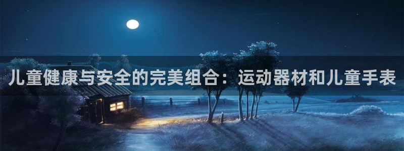 意昂3娱乐首页网站大全：儿童健康与安全的完美组合：运