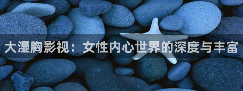 首播影院入口：大湿胸影视：女性内心世界的深度与丰富